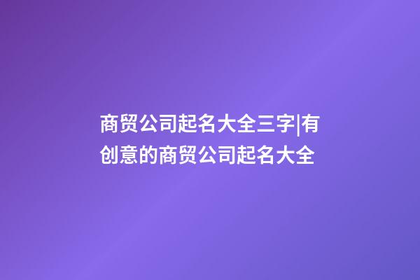 商贸公司起名大全三字|有创意的商贸公司起名大全-第1张-公司起名-玄机派